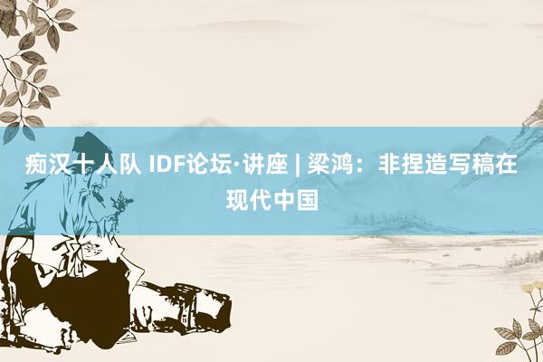 痴汉十人队 IDF论坛·讲座 | 梁鸿：非捏造写稿在现代中国