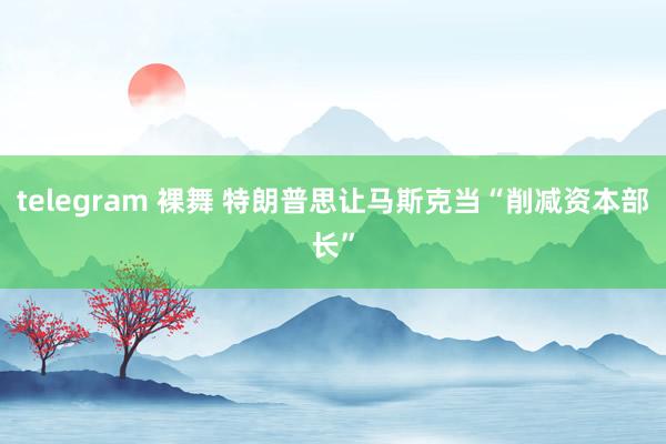 telegram 裸舞 特朗普思让马斯克当“削减资本部长”