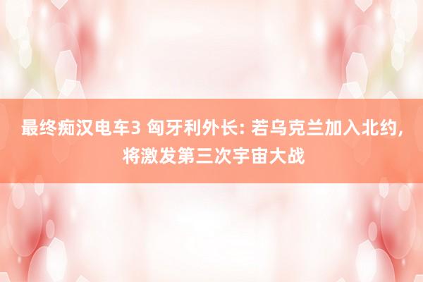 最终痴汉电车3 匈牙利外长: 若乌克兰加入北约， 将激发第三次宇宙大战