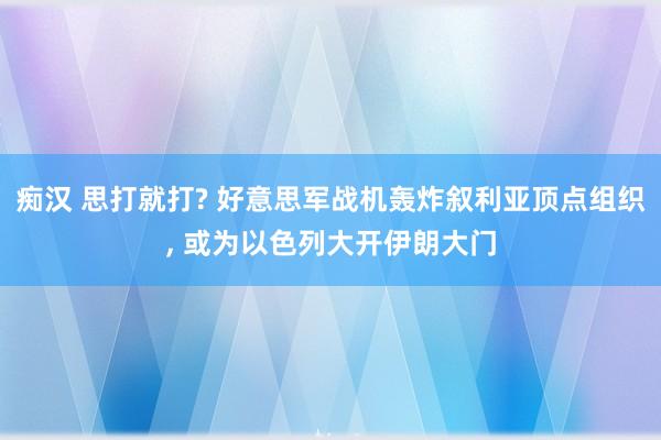 痴汉 思打就打? 好意思军战机轰炸叙利亚顶点组织， 或为以色列大开伊朗大门