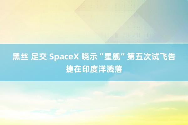 黑丝 足交 SpaceX 晓示“星舰”第五次试飞告捷在印度洋溅落
