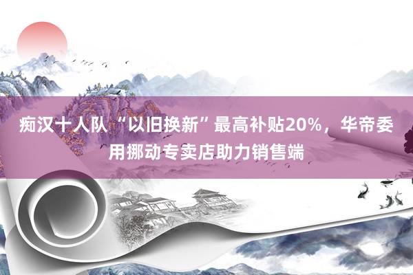 痴汉十人队 “以旧换新”最高补贴20%，华帝委用挪动专卖店助力销售端