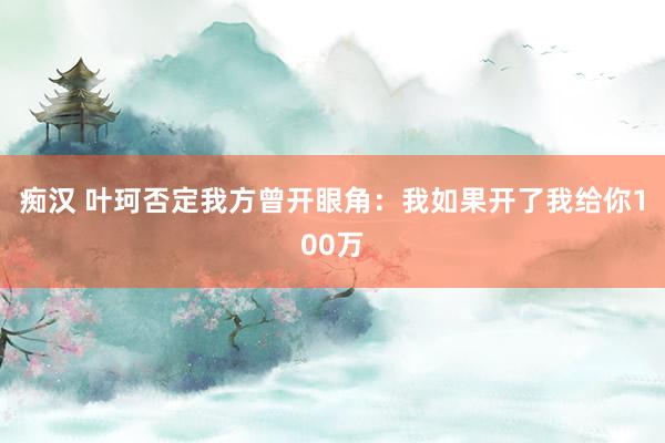 痴汉 叶珂否定我方曾开眼角：我如果开了我给你100万