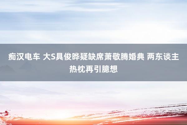 痴汉电车 大S具俊晔疑缺席萧敬腾婚典 两东谈主热枕再引臆想