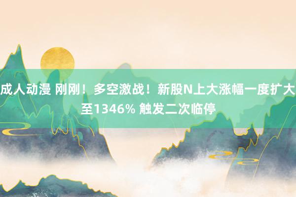 成人动漫 刚刚！多空激战！新股N上大涨幅一度扩大至1346% 触发二次临停