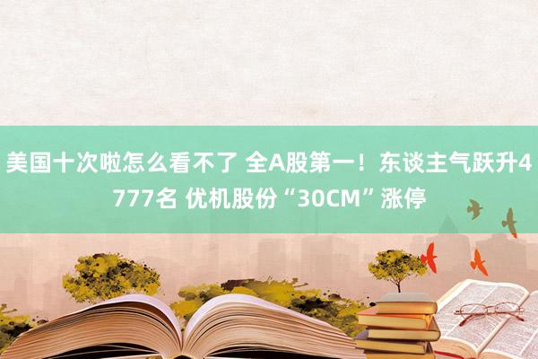 美国十次啦怎么看不了 全A股第一！东谈主气跃升4777名 优机股份“30CM”涨停