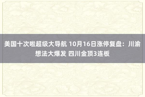 美国十次啦超级大导航 10月16日涨停复盘：川渝想法大爆发 四川金顶3连板