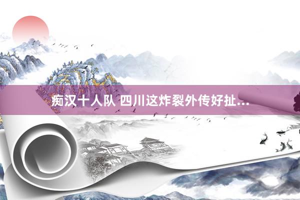 痴汉十人队 四川这炸裂外传好扯...