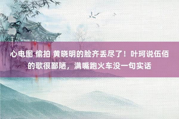 心电图 偷拍 黄晓明的脸齐丢尽了！叶珂说伍佰的歌很鄙陋，满嘴跑火车没一句实话