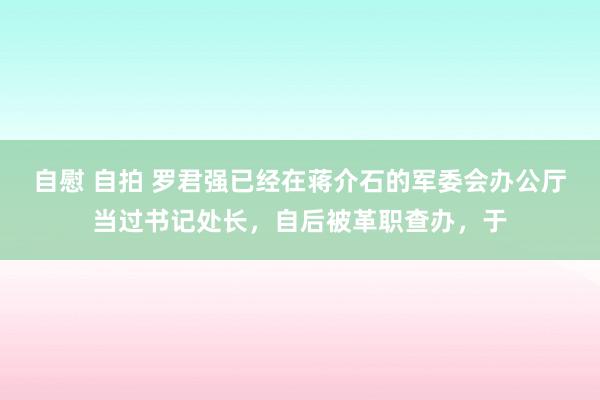 自慰 自拍 罗君强已经在蒋介石的军委会办公厅当过书记处长,自后被革职查办,于