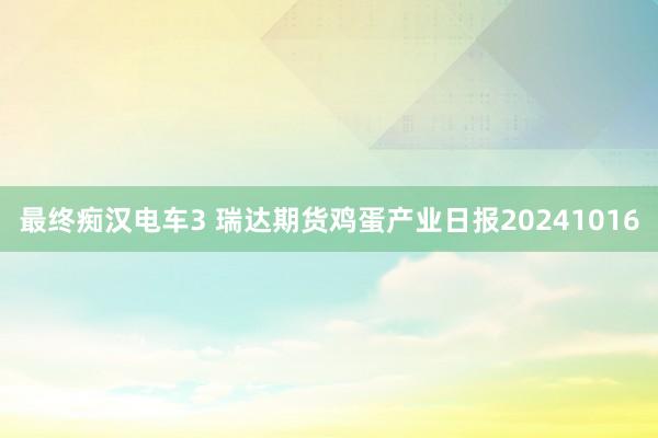 最终痴汉电车3 瑞达期货鸡蛋产业日报20241016