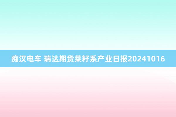 痴汉电车 瑞达期货菜籽系产业日报20241016