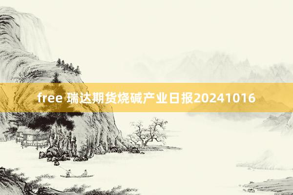 free 瑞达期货烧碱产业日报20241016