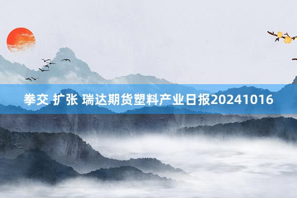 拳交 扩张 瑞达期货塑料产业日报20241016