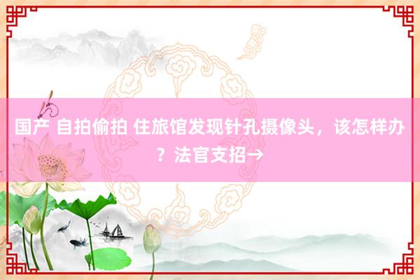 国产 自拍偷拍 住旅馆发现针孔摄像头，该怎样办？法官支招→