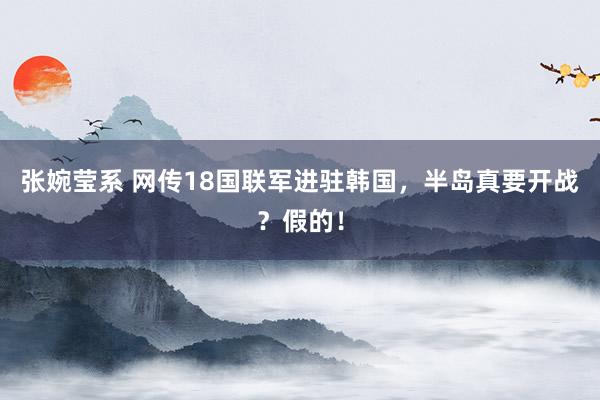张婉莹系 网传18国联军进驻韩国，半岛真要开战？假的！