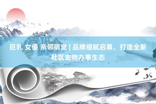 巨乳 女優 亲邻萌宠 | 品牌细腻启幕，打造全新社区宠物办事生态