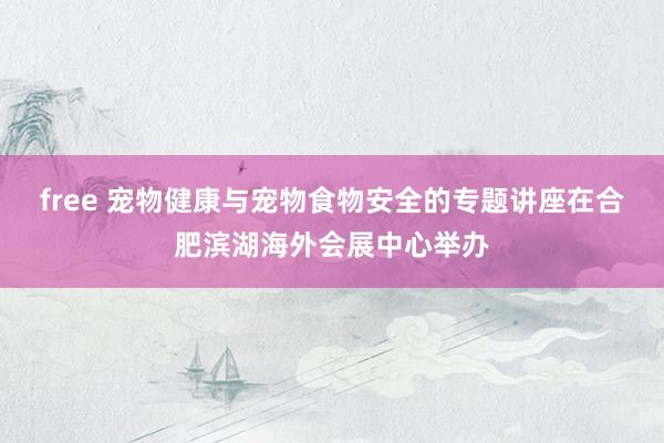 free 宠物健康与宠物食物安全的专题讲座在合肥滨湖海外会展中心举办