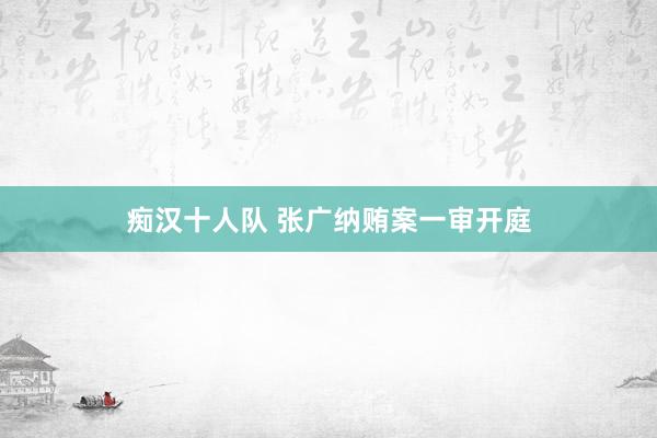 痴汉十人队 张广纳贿案一审开庭