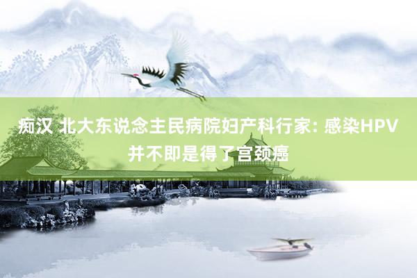 痴汉 北大东说念主民病院妇产科行家: 感染HPV并不即是得了宫颈癌