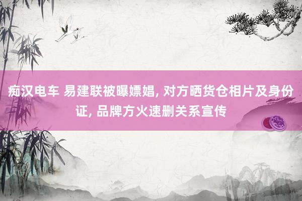 痴汉电车 易建联被曝嫖娼， 对方晒货仓相片及身份证， 品牌方火速删关系宣传