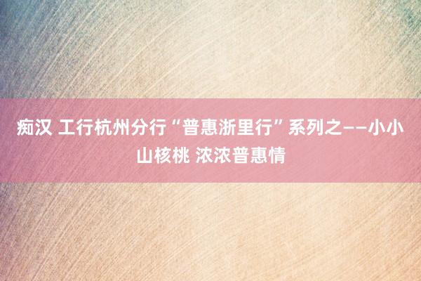 痴汉 工行杭州分行“普惠浙里行”系列之——小小山核桃 浓浓普惠情