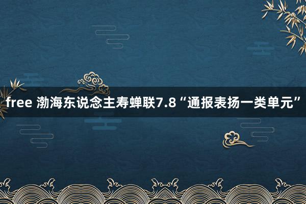 free 渤海东说念主寿蝉联7.8“通报表扬一类单元”