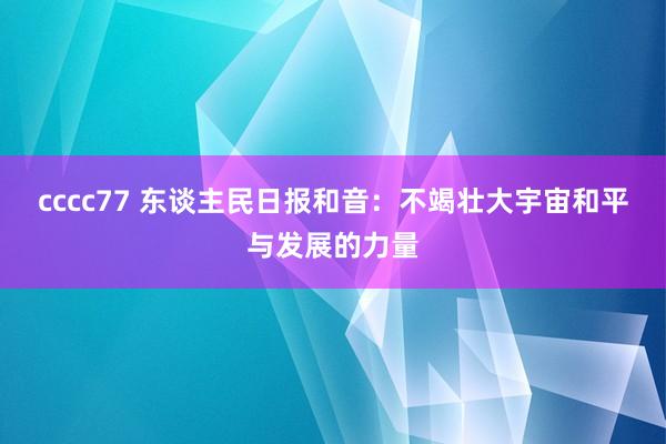 cccc77 东谈主民日报和音：不竭壮大宇宙和平与发展的力量