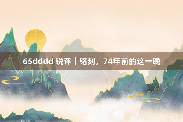 65dddd 锐评｜铭刻，74年前的这一晚
