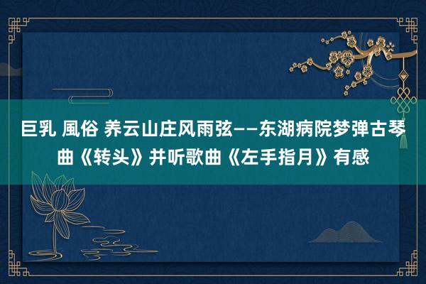 巨乳 風俗 养云山庄风雨弦——东湖病院梦弹古琴曲《转头》并听歌曲《左手指月》有感