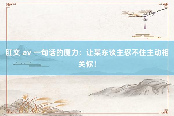肛交 av 一句话的魔力：让某东谈主忍不住主动相关你！