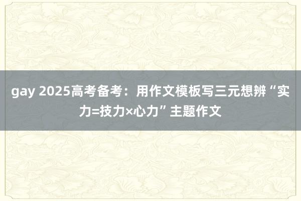 gay 2025高考备考：用作文模板写三元想辨“实力=技力×心力”主题作文