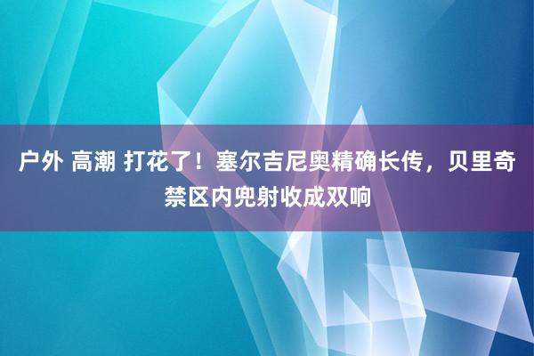 户外 高潮 打花了！塞尔吉尼奥精确长传，贝里奇禁区内兜射收成双响