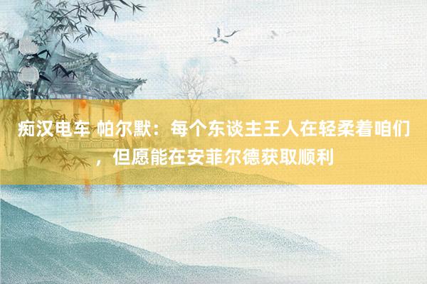 痴汉电车 帕尔默：每个东谈主王人在轻柔着咱们，但愿能在安菲尔德获取顺利