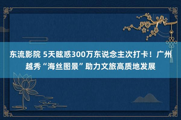 东流影院 5天眩惑300万东说念主次打卡！广州越秀“海丝图景”助力文旅高质地发展