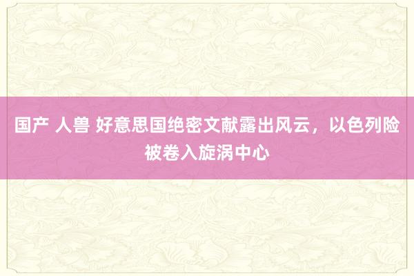 国产 人兽 好意思国绝密文献露出风云，以色列险被卷入旋涡中心