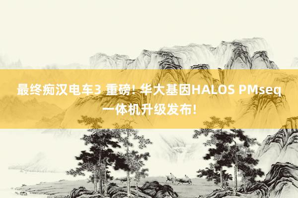 最终痴汉电车3 重磅! 华大基因HALOS PMseq一体机升级发布!