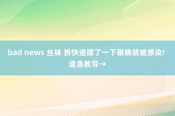 bad news 丝袜 拆快递揉了一下眼睛就被感染! 遑急教导→