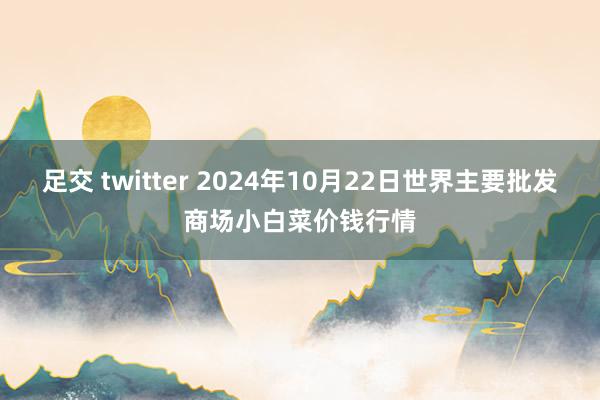 足交 twitter 2024年10月22日世界主要批发商场小白菜价钱行情