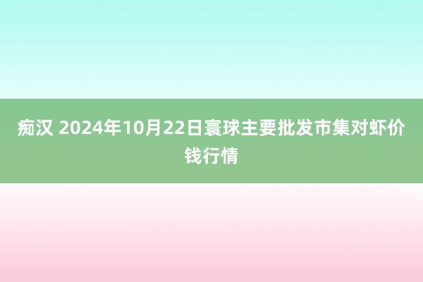 痴汉 2024年10月22日寰球主要批发市集对虾价钱行情