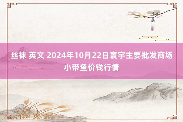 丝袜 英文 2024年10月22日寰宇主要批发商场小带鱼价钱行情
