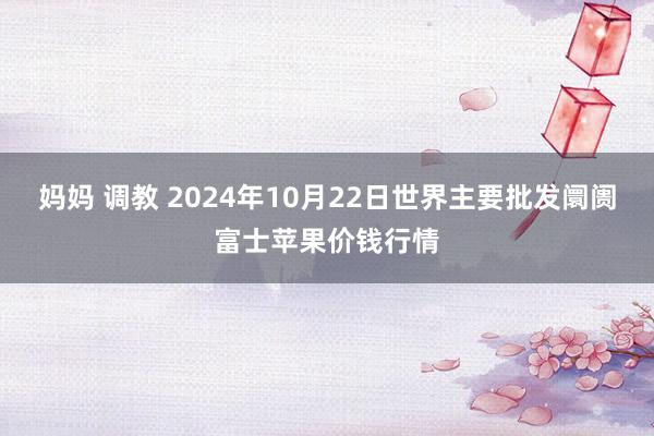 妈妈 调教 2024年10月22日世界主要批发阛阓富士苹果价钱行情