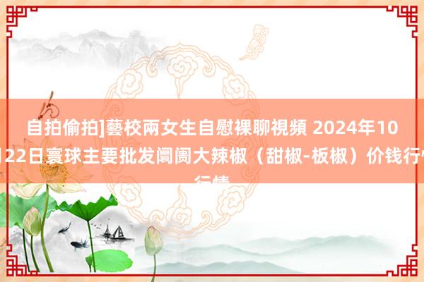 自拍偷拍]藝校兩女生自慰裸聊視頻 2024年10月22日寰球主要批发阛阓大辣椒（甜椒-板椒）价钱行情