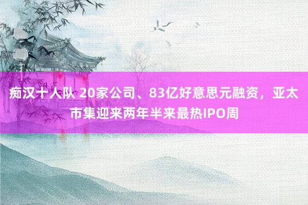 痴汉十人队 20家公司、83亿好意思元融资，亚太市集迎来两年半来最热IPO周