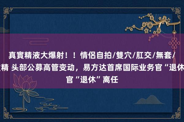真實精液大爆射！！情侶自拍/雙穴/肛交/無套/大量噴精 头部公募高管变动，易方达首席国际业务官“退休”离任