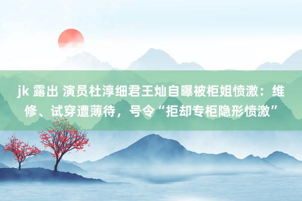 jk 露出 演员杜淳细君王灿自曝被柜姐愤激：维修、试穿遭薄待，号令“拒却专柜隐形愤激”
