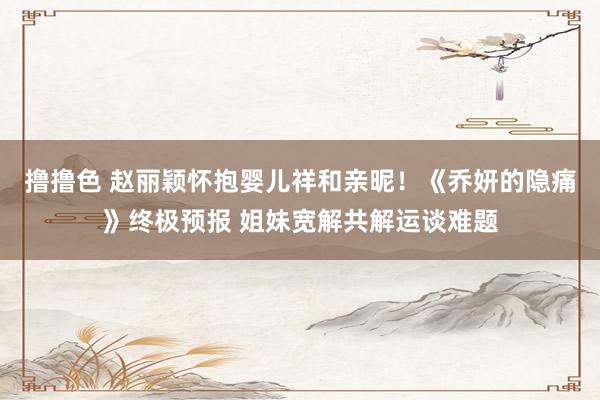 撸撸色 赵丽颖怀抱婴儿祥和亲昵！《乔妍的隐痛》终极预报 姐妹宽解共解运谈难题