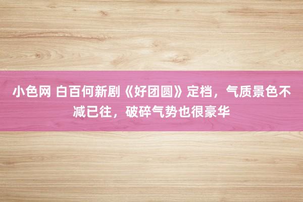小色网 白百何新剧《好团圆》定档，气质景色不减已往，破碎气势也很豪华
