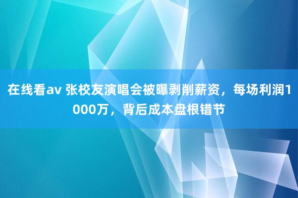 在线看av 张校友演唱会被曝剥削薪资，每场利润1000万，背后成本盘根错节