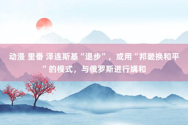 动漫 里番 泽连斯基“退步”，或用“邦畿换和平”的模式，与俄罗斯进行媾和